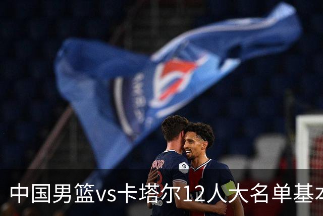 中国男篮vs卡塔尔12人大名单基本敲定！赵继伟国家队最后一舞，杨瀚森领衔三大内线，王俊杰盼爆发